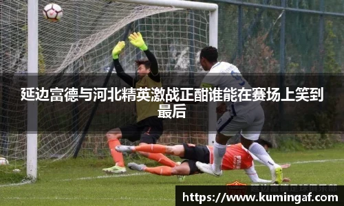 延边富德与河北精英激战正酣谁能在赛场上笑到最后